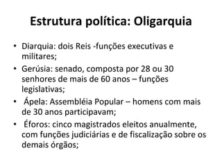 Estrutura política: Oligarquia Diarquia: dois Reis -funções executivas e militares;   Gerúsia: senado, composta por 28 ou 30 senhores de mais de 60 anos – funções legislativas;    Ápela: Assembléia Popular – homens com mais de 30 anos participavam;    Éforos: cinco magistrados eleitos anualmente, com funções judiciárias e de fiscalização sobre os demais órgãos;   