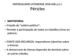 IMPERIALISMO ATENIENSE (450-430 a.C.)  Péricles MISTOFORIA:  –  Criação do “salário político”.  –  Permite a participação de todos os cidadãos (ricos ou pobres).  –  FONTE DOS RECURSOS: imperialismo (domínio sobre a Grécia).  –  A democracia de Atenas dependia do domínio sobre as outras cidades .  