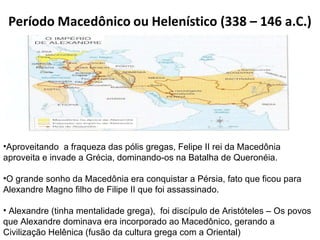 Aproveitando  a fraqueza das pólis gregas, Felipe II rei da Macedônia aproveita e invade a Grécia, dominando-os na Batalha de Queronéia. O grande sonho da Macedônia era conquistar a Pérsia, fato que ficou para Alexandre Magno filho de Filipe II que foi assassinado. Alexandre (tinha mentalidade grega),  foi discípulo de Aristóteles – Os povos que Alexandre dominava era incorporado ao Macedônico, gerando a Civilização Helênica (fusão da cultura grega com a Oriental) 