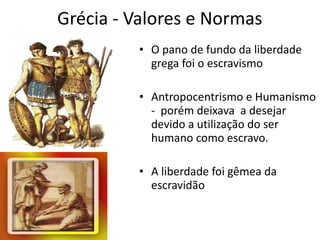 Grécia - Valores e Normas O pano de fundo da liberdade grega foi o escravismo Antropocentrismo e Humanismo -  porém deixava  a desejar devido a utilização do ser humano como escravo. A liberdade foi gêmea da escravidão 