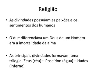 Religião As divindades possuíam as paixões e os sentimentos dos humanos O que diferenciava um Deus de um Homem era a imortalidade da alma As principais divindades formavam uma trilogia. Zeus (céu) – Poseidon (água) – Hades (inferno) 