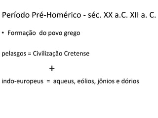 Período Pré-Homérico - séc. XX a.C. XII a. C. Formação  do povo grego  pelasgos = Civilização Cretense + indo-europeus  =  aqueus, eólios, jônios e dórios 