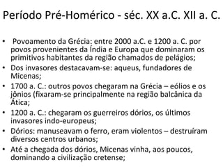 Período Pré-Homérico - séc. XX a.C. XII a. C.   Povoamento da Grécia: entre 2000 a.C. e 1200 a. C. por povos provenientes da Índia e Europa que dominaram os primitivos habitantes da região chamados de pelágios; Dos invasores destacavam-se: aqueus, fundadores de Micenas; 1700 a. C.: outros povos chegaram na Grécia – eólios e os jônios (fixaram-se principalmente na região balcânica da Ática; 1200 a. C.: chegaram os guerreiros dórios, os últimos invasores indo-europeus; Dórios: manuseavam o ferro, eram violentos – destruíram diversos centros urbanos; Até a chegada dos dórios, Micenas vinha, aos poucos, dominando a civilização cretense; 