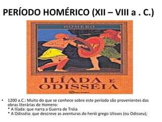 PERÍODO HOMÉRICO (XII – VIII a . C.) 1200 a.C.: Muito do que se conhece sobre este período são provenientes das obras literárias de Homero: * A Ilíada: que narra a Guerra de Tróia * A Odisséia: que descreve as aventuras do herói grego Ulisses (ou Odisseu); 