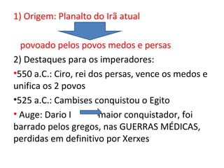 1) Origem: Planalto do Irã atual

  povoado pelos povos medos e persas
2) Destaques para os imperadores:
•550 a.C.: Ciro, rei dos persas, vence os medos e
unifica os 2 povos
•525 a.C.: Cambises conquistou o Egito
• Auge: Dario I        maior conquistador, foi
barrado pelos gregos, nas GUERRAS MÉDICAS,
perdidas em definitivo por Xerxes
 