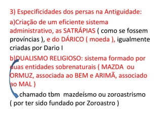 3) Especificidades dos persas na Antiguidade:
a)Criação de um eficiente sistema
administrativo, as SATRÁPIAS ( como se fossem
províncias ), e do DÁRICO ( moeda ), igualmente
criadas por Dario I
b)DUALISMO RELIGIOSO: sistema formado por
duas entidades sobrenaturais ( MAZDA ou
ORMUZ, associada ao BEM e ARIMÃ, associado
ao MAL )
    chamado tbm mazdeísmo ou zoroastrismo
( por ter sido fundado por Zoroastro )
 