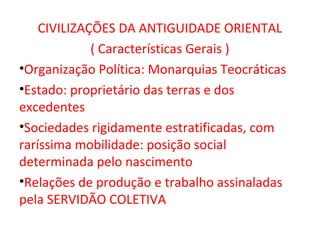 CIVILIZAÇÕES DA ANTIGUIDADE ORIENTAL
             ( Características Gerais )
•Organização Política: Monarquias Teocráticas
•Estado: proprietário das terras e dos
excedentes
•Sociedades rigidamente estratificadas, com
raríssima mobilidade: posição social
determinada pelo nascimento
•Relações de produção e trabalho assinaladas
pela SERVIDÃO COLETIVA
 