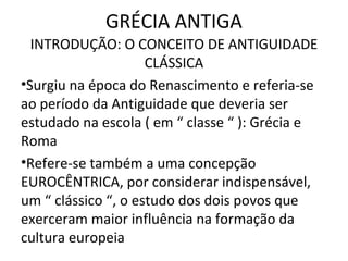 GRÉCIA ANTIGA
  INTRODUÇÃO: O CONCEITO DE ANTIGUIDADE
                     CLÁSSICA
•Surgiu na época do Renascimento e referia-se
ao período da Antiguidade que deveria ser
estudado na escola ( em “ classe “ ): Grécia e
Roma
•Refere-se também a uma concepção
EUROCÊNTRICA, por considerar indispensável,
um “ clássico “, o estudo dos dois povos que
exerceram maior influência na formação da
cultura europeia
 
