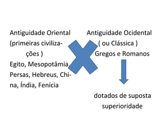 Antiguidade Oriental    Antiguidade Ocidental
(primeiras civiliza-        ( ou Clássica )
      ções )              Gregos e Romanos
Egito, Mesopotâmia,
Persas, Hebreus, Chi-
na, Índia, Fenícia
                          dotados de suposta
                            superioridade
 