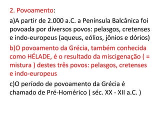 2. Povoamento:
a)A partir de 2.000 a.C. a Península Balcânica foi
povoada por diversos povos: pelasgos, cretenses
e indo-europeus (aqueus, eólios, jônios e dórios)
b)O povoamento da Grécia, também conhecida
como HÉLADE, é o resultado da miscigenação ( =
mistura ) destes três povos: pelasgos, cretenses
e indo-europeus
c)O período de povoamento da Grécia é
chamado de Pré-Homérico ( séc. XX - XII a.C. )
 