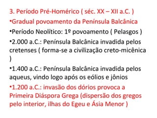 3. Período Pré-Homérico ( séc. XX – XII a.C. )
•Gradual povoamento da Península Balcânica
•Período Neolítico: 1º povoamento ( Pelasgos )
•2.000 a.C.: Península Balcânica invadida pelos
cretenses ( forma-se a civilização creto-micênica
)
•1.400 a.C.: Península Balcânica invadida pelos
aqueus, vindo logo após os eólios e jônios
•1.200 a.C.: invasão dos dórios provoca a
Primeira Diáspora Grega (dispersão dos gregos
pelo interior, ilhas do Egeu e Ásia Menor )
 