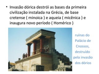 • Invasão dórica destrói as bases da primeira
  civilização instalada na Grécia, de base
  cretense ( minoica ) e aqueia ( micênica ) e
  inaugura novo período ( Homérico )

                                       ruínas do
                                       Palácio de
                                        Cnossos,
                                       destruído
                                      pela invasão
                                       dos dórios
 