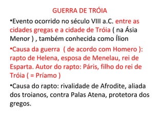 GUERRA DE TRÓIA
•Evento ocorrido no século VIII a.C. entre as
cidades gregas e a cidade de Tróia ( na Ásia
Menor ) , também conhecida como Ílion
•Causa da guerra ( de acordo com Homero ):
rapto de Helena, esposa de Menelau, rei de
Esparta. Autor do rapto: Páris, filho do rei de
Tróia ( = Príamo )
•Causa do rapto: rivalidade de Afrodite, aliada
dos troianos, contra Palas Atena, protetora dos
gregos.
 