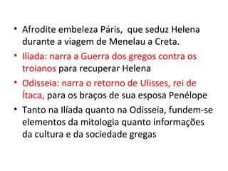 • Afrodite embeleza Páris, que seduz Helena
  durante a viagem de Menelau a Creta.
• Ilíada: narra a Guerra dos gregos contra os
  troianos para recuperar Helena
• Odisseia: narra o retorno de Ulisses, rei de
  Ítaca, para os braços de sua esposa Penélope
• Tanto na Ilíada quanto na Odisseia, fundem-se
  elementos da mitologia quanto informações
  da cultura e da sociedade gregas
 