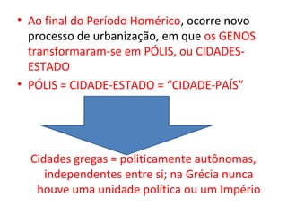 • Ao final do Período Homérico, ocorre novo
  processo de urbanização, em que os GENOS
  transformaram-se em PÓLIS, ou CIDADES-
  ESTADO
• PÓLIS = CIDADE-ESTADO = “CIDADE-PAÍS”




  Cidades gregas = politicamente autônomas,
     independentes entre si; na Grécia nunca
   houve uma unidade política ou um Império
 