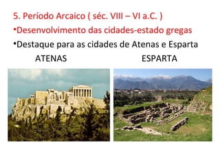 5. Período Arcaico ( séc. VIII – VI a.C. )
•Desenvolvimento das cidades-estado gregas
•Destaque para as cidades de Atenas e Esparta
      ATENAS                        ESPARTA
 