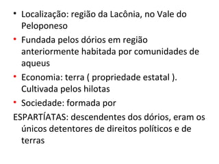 • Localização: região da Lacônia, no Vale do
  Peloponeso
• Fundada pelos dórios em região
  anteriormente habitada por comunidades de
  aqueus
• Economia: terra ( propriedade estatal ).
  Cultivada pelos hilotas
• Sociedade: formada por
ESPARTÍATAS: descendentes dos dórios, eram os
  únicos detentores de direitos políticos e de
  terras
 