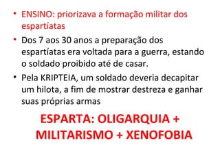 • ENSINO: priorizava a formação militar dos
  espartíatas
• Dos 7 aos 30 anos a preparação dos
  espartíatas era voltada para a guerra, estando
  o soldado proibido até de casar.
• Pela KRIPTEIA, um soldado deveria decapitar
  um hilota, a fim de mostrar destreza e ganhar
  suas próprias armas
     ESPARTA: OLIGARQUIA +
     MILITARISMO + XENOFOBIA
 