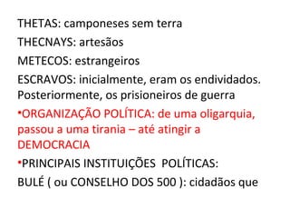 THETAS: camponeses sem terra
THECNAYS: artesãos
METECOS: estrangeiros
ESCRAVOS: inicialmente, eram os endividados.
Posteriormente, os prisioneiros de guerra
•ORGANIZAÇÃO POLÍTICA: de uma oligarquia,
passou a uma tirania – até atingir a
DEMOCRACIA
•PRINCIPAIS INSTITUIÇÕES POLÍTICAS:
BULÉ ( ou CONSELHO DOS 500 ): cidadãos que
 