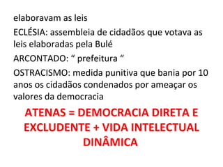 elaboravam as leis
ECLÉSIA: assembleia de cidadãos que votava as
leis elaboradas pela Bulé
ARCONTADO: “ prefeitura “
OSTRACISMO: medida punitiva que bania por 10
anos os cidadãos condenados por ameaçar os
valores da democracia
  ATENAS = DEMOCRACIA DIRETA E
  EXCLUDENTE + VIDA INTELECTUAL
            DINÂMICA
 