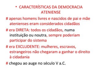 • CARACTERÍSTICAS DA DEMOCRACIA
                     ATENIENSE
# apenas homens livres e nascidos de pai e mãe
  atenienses eram considerados cidadãos
# era DIRETA: todos os cidadãos, numa
  instituição ou noutra, sempre poderiam
  participar do sistema
# era EXCLUDENTE: mulheres, escravos,
  estrangeiros não chegaram a ganhar o direito
  à cidadania
# chegou ao auge no século V a.C.
 