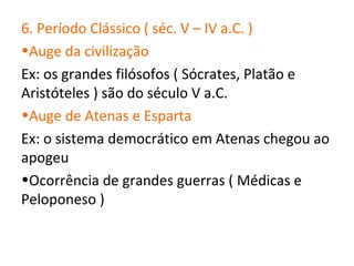6. Período Clássico ( séc. V – IV a.C. )
•Auge da civilização
Ex: os grandes filósofos ( Sócrates, Platão e
Aristóteles ) são do século V a.C.
•Auge de Atenas e Esparta
Ex: o sistema democrático em Atenas chegou ao
apogeu
•Ocorrência de grandes guerras ( Médicas e
Peloponeso )
 