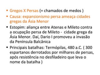 • Gregos X Persas (= chamados de medos )
• Causa: expansionismo persa ameaça cidades
  gregas da Ásia Menor
• Estopim: aliança entre Atenas e Mileto contra
  a ocupação persa de Mileto - cidade grega da
  Ásia Menor. Daí, Dario I promoveu a invasão
  da Península Balcânica
• Principais batalhas: Termópilas, 480 a.C. ( 300
  espartanos derrotados por milhares de persas,
  após resistência no desfiladeiro que leva o
  nome da batalha )
 