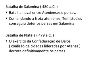 Batalha de Salamina ( 480 a.C. )
• Batalha naval entre Atenienses e persas,
• Comandando a frota ateniense, Temístocles
  conseguiu deter os persas em Salamina

Batalha de Platéia ( 479 a.C. )
• O exército da Confederação de Delos
  ( coalizão de cidades lideradas por Atenas )
  derrota definitivamente os persas
 