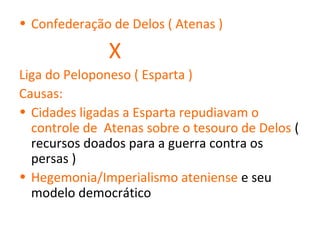 • Confederação de Delos ( Atenas )

               X
Liga do Peloponeso ( Esparta )
Causas:
• Cidades ligadas a Esparta repudiavam o
  controle de Atenas sobre o tesouro de Delos (
  recursos doados para a guerra contra os
  persas )
• Hegemonia/Imperialismo ateniense e seu
  modelo democrático
 