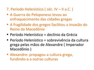7. Período Helenístico ( séc. IV – II a.C. )
• A Guerra do Peloponeso levou ao
  enfraquecimento das cidades gregas
• A fragilidade dos gregos facilitou a invasão do
  Reino da Macedônia
• Período Helenístico = declínio da Grécia
• Período Helenístico = sobrevivência da cultura
  grega pelas mãos de Alexandre ( Imperador
  Macedônio )
• Alexandre: propagou a cultura grega,
  fundindo-a a outras culturas
 
