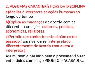 2. ALGUMAS CARACTERÍSTICAS DA DISCIPLINA
a)Analisa e interpreta as ações humanas ao
longo do tempo
b)Explica as mudanças de acordo com as
diferentes condições culturais, políticas,
econômicas, religiosas
c)Permite um conhecimento dinâmico do
passado ( passível de ser interpretado
diferentemente de acordo com quem o
interpreta )
Assim, nem o passado nem o presente vão ser
entendidos como algo PRONTO e ACABADO...
 