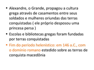 • Alexandre, o Grande, propagou a cultura
  grega através de casamentos entre seus
  soldados e mulheres oriundas das terras
  conquistadas ( ele próprio desposou uma
  princesa persa )
• Escolas e bibliotecas gregas foram fundadas
  por terras conquistadas
• Fim do período helenístico: em 146 a.C., com
  o domínio romano estedido sobre as terras de
  conquista macedônia
 