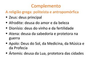 Complemento
A religião grega: politeísta e antropomórfica
• Zeus: deus principal
• Afrodite: deusa do amor e da beleza
• Dionísio: deus do vinho e da fertilidade
• Atena: deusa da sabedoria e protetora na
  guerra
• Apolo: Deus do Sol, da Medicina, da Música e
  da Profecia
• Ártemis: deusa da Lua, protetora das cidades
 