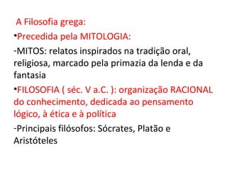 A Filosofia grega:
•Precedida pela MITOLOGIA:
-MITOS: relatos inspirados na tradição oral,
religiosa, marcado pela primazia da lenda e da
fantasia
•FILOSOFIA ( séc. V a.C. ): organização RACIONAL
do conhecimento, dedicada ao pensamento
lógico, à ética e à política
-Principais filósofos: Sócrates, Platão e
Aristóteles
 