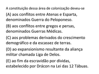 A constituição dessa área de colonização deveu-se
(A) aos conflitos entre Atenas e Esparta,
denominados Guerra do Peloponeso.
(B) aos conflitos entre gregos e persas,
denominados Guerras Médicas.
(C) aos problemas derivados do crescimento
demográfico e da escassez de terras.
(D) ao expansionismo resultante da aliança
militar chamada Liga de Delos.
(E) ao fim da escravidão por dívidas,
estabelecido por Drácon na Lei das 12 Tábuas.
 