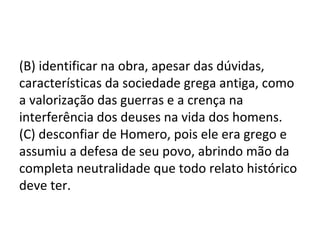 (B) identificar na obra, apesar das dúvidas,
características da sociedade grega antiga, como
a valorização das guerras e a crença na
interferência dos deuses na vida dos homens.
(C) desconfiar de Homero, pois ele era grego e
assumiu a defesa de seu povo, abrindo mão da
completa neutralidade que todo relato histórico
deve ter.
 