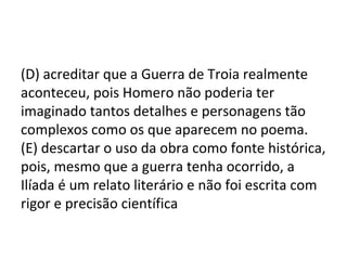 (D) acreditar que a Guerra de Troia realmente
aconteceu, pois Homero não poderia ter
imaginado tantos detalhes e personagens tão
complexos como os que aparecem no poema.
(E) descartar o uso da obra como fonte histórica,
pois, mesmo que a guerra tenha ocorrido, a
Ilíada é um relato literário e não foi escrita com
rigor e precisão científica
 