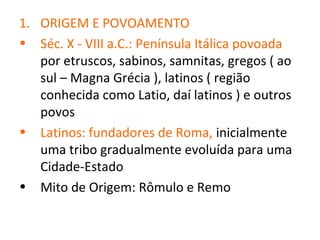 1. ORIGEM E POVOAMENTO
• Séc. X - VIII a.C.: Península Itálica povoada
   por etruscos, sabinos, samnitas, gregos ( ao
   sul – Magna Grécia ), latinos ( região
   conhecida como Latio, daí latinos ) e outros
   povos
• Latinos: fundadores de Roma, inicialmente
   uma tribo gradualmente evoluída para uma
   Cidade-Estado
• Mito de Origem: Rômulo e Remo
 