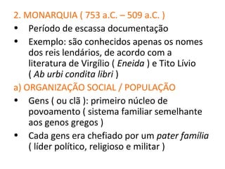 2. MONARQUIA ( 753 a.C. – 509 a.C. )
• Período de escassa documentação
• Exemplo: são conhecidos apenas os nomes
    dos reis lendários, de acordo com a
    literatura de Virgílio ( Eneida ) e Tito Lívio
    ( Ab urbi condita libri )
a) ORGANIZAÇÃO SOCIAL / POPULAÇÃO
• Gens ( ou clã ): primeiro núcleo de
    povoamento ( sistema familiar semelhante
    aos genos gregos )
• Cada gens era chefiado por um pater família
    ( líder político, religioso e militar )
 
