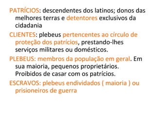 PATRÍCIOS: descendentes dos latinos; donos das
  melhores terras e detentores exclusivos da
  cidadania
CLIENTES: plebeus pertencentes ao círculo de
  proteção dos patrícios, prestando-lhes
  serviços militares ou domésticos.
PLEBEUS: membros da população em geral. Em
  sua maioria, pequenos proprietários.
  Proibidos de casar com os patrícios.
ESCRAVOS: plebeus endividados ( maioria ) ou
  prisioneiros de guerra
 