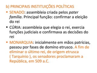 b) PRINCIPAIS INSTITUIÇÕES POLÍTICAS
• SENADO: assembleia criada pelos pater
  família. Principal função: confirmar a eleição
  do rei
• CÚRIA: assembleia que elegia o rei, exercia
  funções judiciais e confirmava as decisões do
  rei
• MONARQUIA: inicialmente em mãos patrícias,
  passou por fases de domíno etrusco. A fim de
  eliminar o último rei, de origem etrusca
  ( Tarquínio ), os senadores proclamaram a
  República, em 509 a.C.
 
