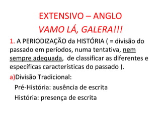 EXTENSIVO – ANGLO
         VAMO LÁ, GALERA!!!
1. A PERIODIZAÇÃO da HISTÓRIA ( = divisão do
passado em períodos, numa tentativa, nem
sempre adequada, de classificar as diferentes e
específicas características do passado ).
a)Divisão Tradicional:
  Pré-História: ausência de escrita
  História: presença de escrita
 