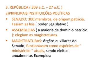 3. REPÚBLICA ( 509 a.C. – 27 a.C. )
a)PRINCIPAIS INSTITUIÇÕES POLÍTICAS
• SENADO: 300 membros, de origem patrícia.
    Faziam as leis ( poder Legislativo )
• ASSEMBLEIAS ( a maioria de domínio patrício
    ): elegiam as magistraturas.
• MAGISTRATURAS: órgãos auxiliares do
    Senado, funcionavam como espécies de “
    ministérios “ atuais, sendo eleitos
    anualmente. Exemplos:
 