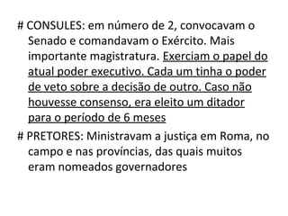 # CONSULES: em número de 2, convocavam o
  Senado e comandavam o Exército. Mais
  importante magistratura. Exerciam o papel do
  atual poder executivo. Cada um tinha o poder
  de veto sobre a decisão de outro. Caso não
  houvesse consenso, era eleito um ditador
  para o período de 6 meses
# PRETORES: Ministravam a justiça em Roma, no
  campo e nas províncias, das quais muitos
  eram nomeados governadores
 