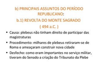 b) PRINCIPAIS ASSUNTOS DO PERÍODO
                 REPUBLICANO:
      b.1) REVOLTA DO MONTE SAGRADO
                  ( 494 a.C. )
• Causa: plebeus não tinham direito de participar das
  magistraturas
• Procedimento: milhares de plebeus retiraram-se de
  Roma e ameaçaram construir nova cidade
• Desfecho: como eram importantes no serviço militar,
  tiveram do Senado a criação do Tribunato da Plebe
 