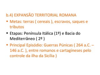 b.4) EXPANSÃO TERRITORIAL ROMANA
• Metas: terras ( cereais ), escravos, saques e
  tributos
• Etapas: Península Itálica (1º) e Bacia do
  Mediterrâneo ( 2º )
• Principal Episódio: Guerras Púnicas ( 264 a.C. –
  146 a.C. ), entre romanos e cartagineses pelo
  controle da ilha da Sicília )
 