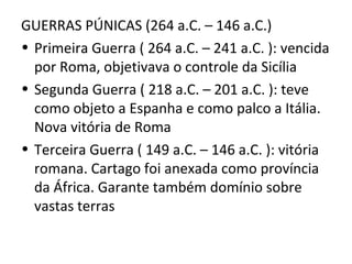 GUERRAS PÚNICAS (264 a.C. – 146 a.C.)
• Primeira Guerra ( 264 a.C. – 241 a.C. ): vencida
  por Roma, objetivava o controle da Sicília
• Segunda Guerra ( 218 a.C. – 201 a.C. ): teve
  como objeto a Espanha e como palco a Itália.
  Nova vitória de Roma
• Terceira Guerra ( 149 a.C. – 146 a.C. ): vitória
  romana. Cartago foi anexada como província
  da África. Garante também domínio sobre
  vastas terras
 