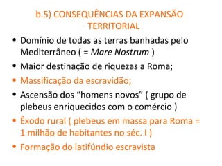 b.5) CONSEQUÊNCIAS DA EXPANSÃO
                     TERRITORIAL
•   Domínio de todas as terras banhadas pelo
    Mediterrâneo ( = Mare Nostrum )
•   Maior destinação de riquezas a Roma;
•   Massificação da escravidão;
•   Ascensão dos “homens novos” ( grupo de
    plebeus enriquecidos com o comércio )
•   Êxodo rural ( plebeus em massa para Roma =
    1 milhão de habitantes no séc. I )
•   Formação do latifúndio escravista
 