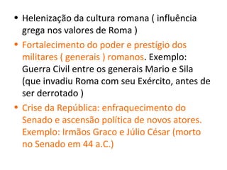 • Helenização da cultura romana ( influência
  grega nos valores de Roma )
• Fortalecimento do poder e prestígio dos
  militares ( generais ) romanos. Exemplo:
  Guerra Civil entre os generais Mario e Sila
  (que invadiu Roma com seu Exército, antes de
  ser derrotado )
• Crise da República: enfraquecimento do
  Senado e ascensão política de novos atores.
  Exemplo: Irmãos Graco e Júlio César (morto
  no Senado em 44 a.C.)
 
