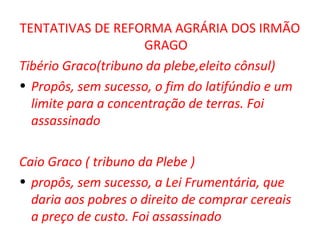 TENTATIVAS DE REFORMA AGRÁRIA DOS IRMÃO
                      GRAGO
Tibério Graco(tribuno da plebe,eleito cônsul)
• Propôs, sem sucesso, o fim do latifúndio e um
  limite para a concentração de terras. Foi
  assassinado

Caio Graco ( tribuno da Plebe )
• propôs, sem sucesso, a Lei Frumentária, que
  daria aos pobres o direito de comprar cereais
  a preço de custo. Foi assassinado
 